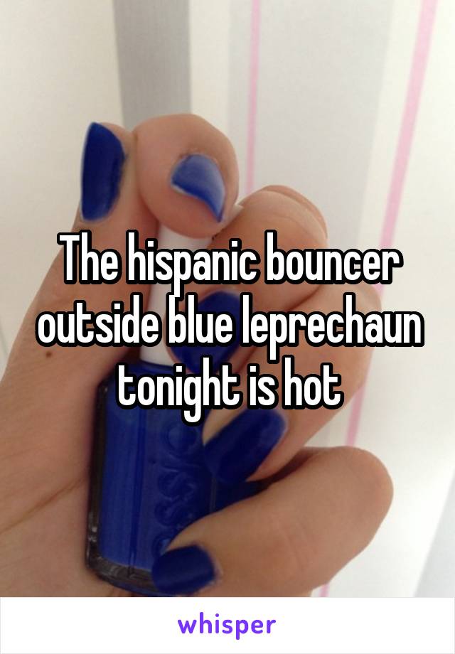 The hispanic bouncer outside blue leprechaun tonight is hot