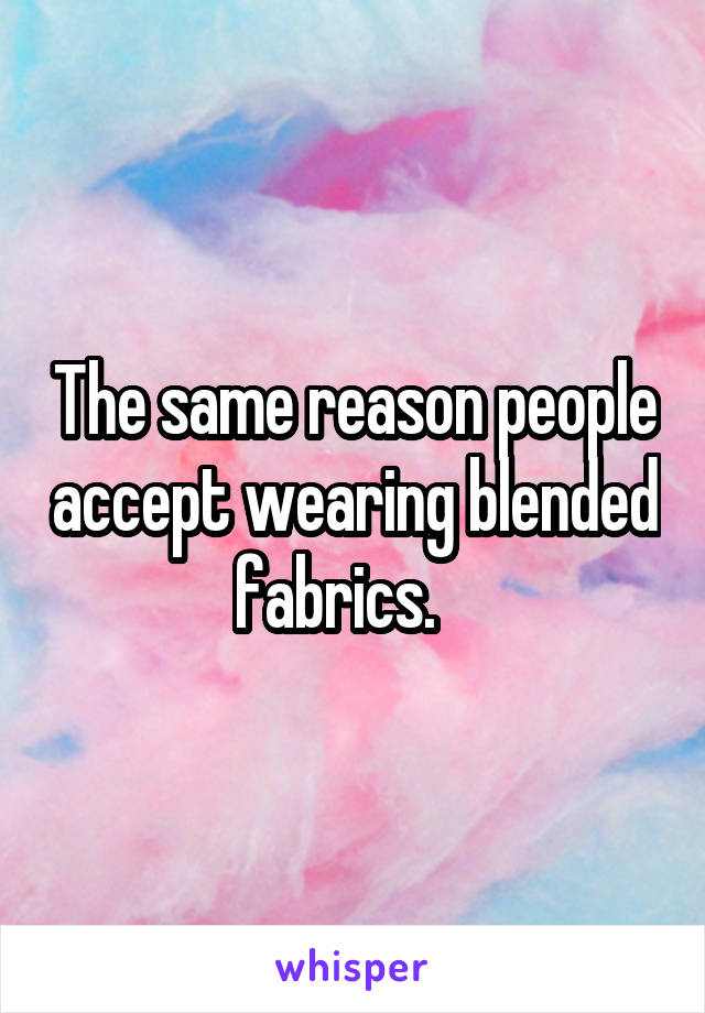 The same reason people accept wearing blended fabrics.   