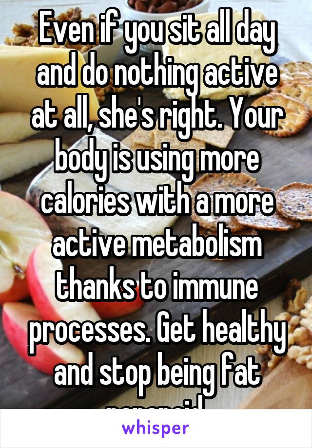 Even if you sit all day and do nothing active at all, she's right. Your body is using more calories with a more active metabolism thanks to immune processes. Get healthy and stop being fat paranoid.