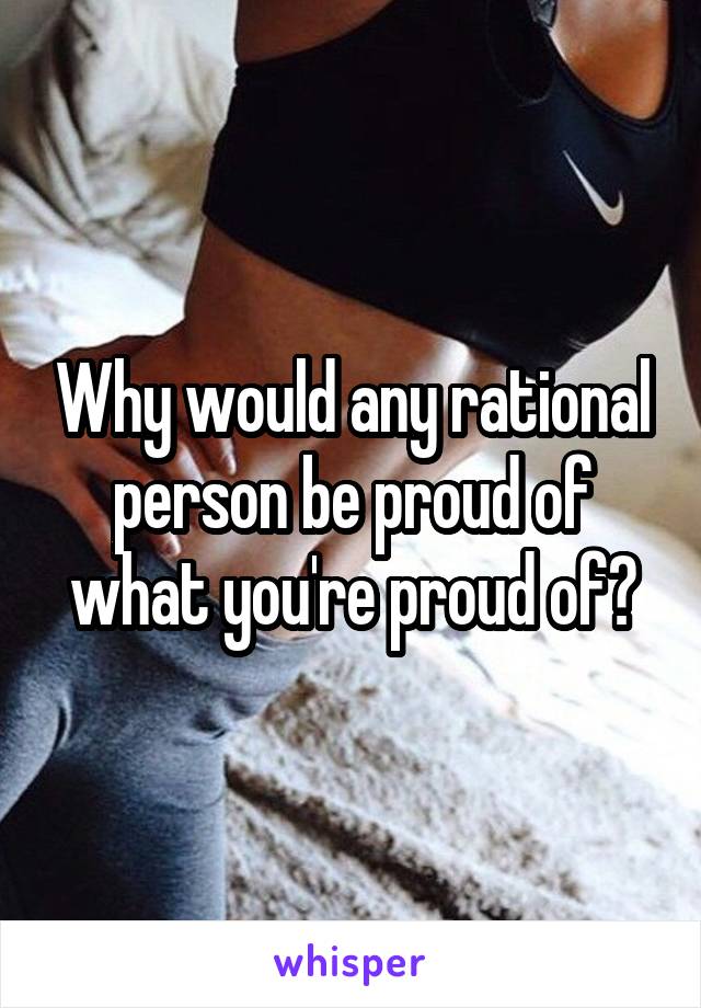 Why would any rational person be proud of what you're proud of?