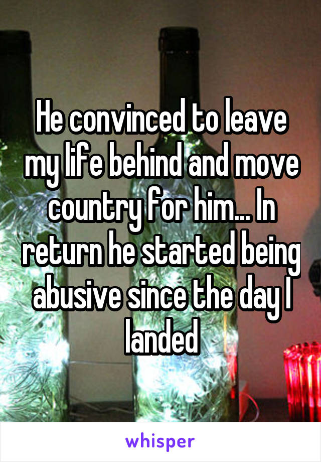 He convinced to leave my life behind and move country for him... In return he started being abusive since the day I landed