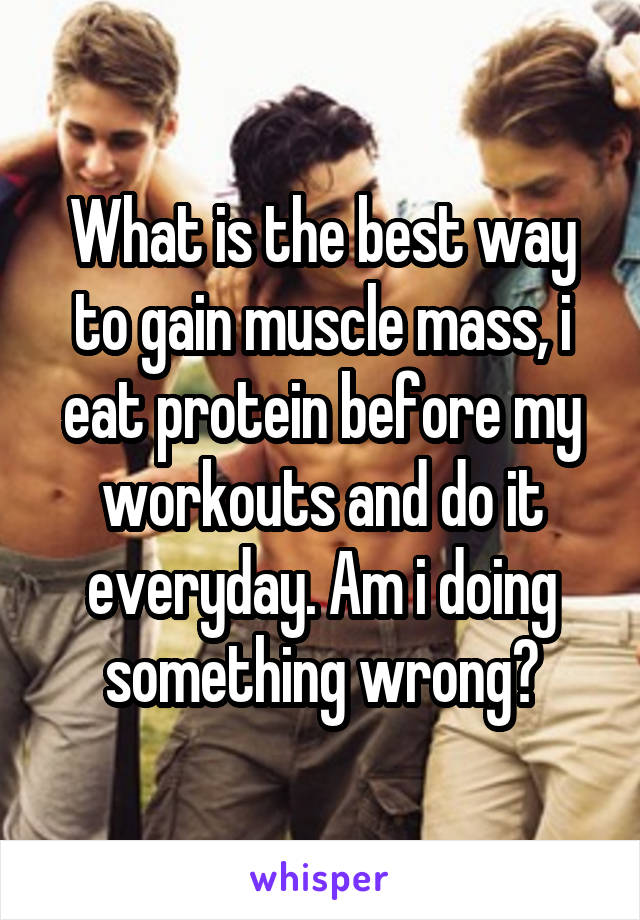 What is the best way to gain muscle mass, i eat protein before my workouts and do it everyday. Am i doing something wrong?