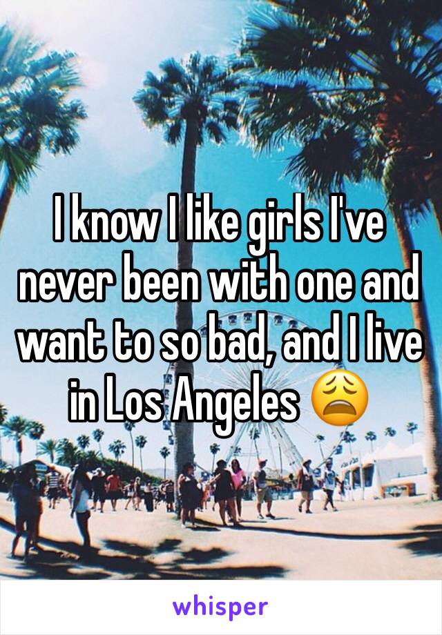 I know I like girls I've never been with one and want to so bad, and I live in Los Angeles 😩