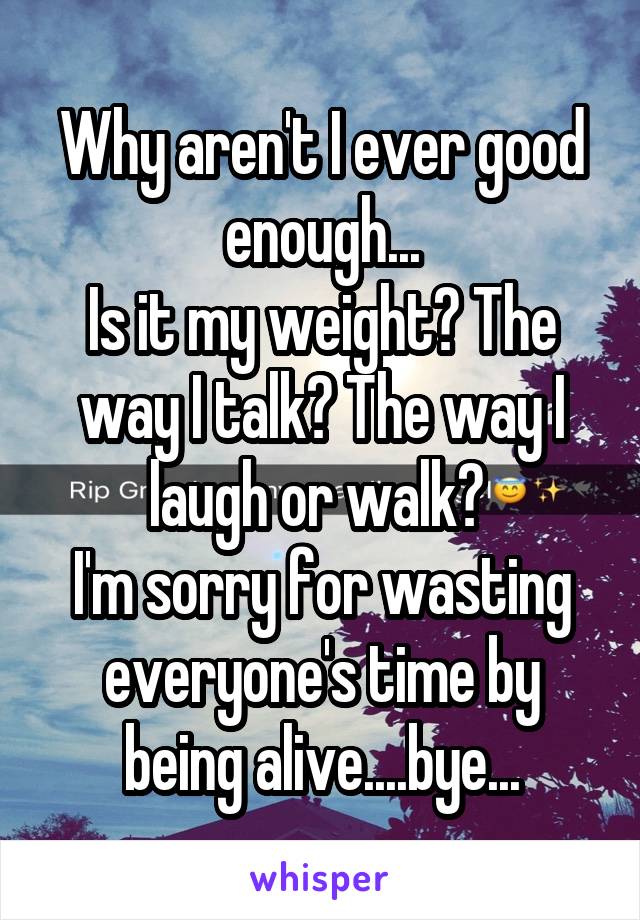 Why aren't I ever good enough...
Is it my weight? The way I talk? The way I laugh or walk? 
I'm sorry for wasting everyone's time by being alive....bye...