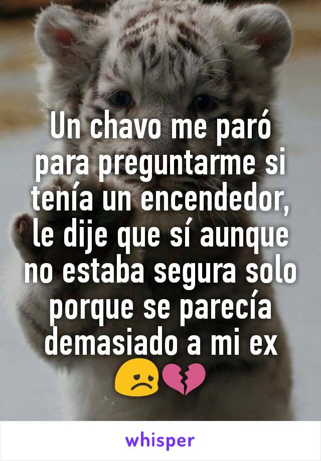 Un chavo me paró para preguntarme si tenía un encendedor, le dije que sí aunque no estaba segura solo porque se parecía demasiado a mi ex 😞💔