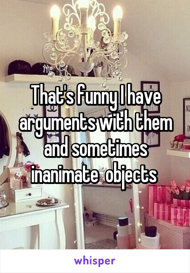 That's funny I have arguments with them and sometimes inanimate  objects 