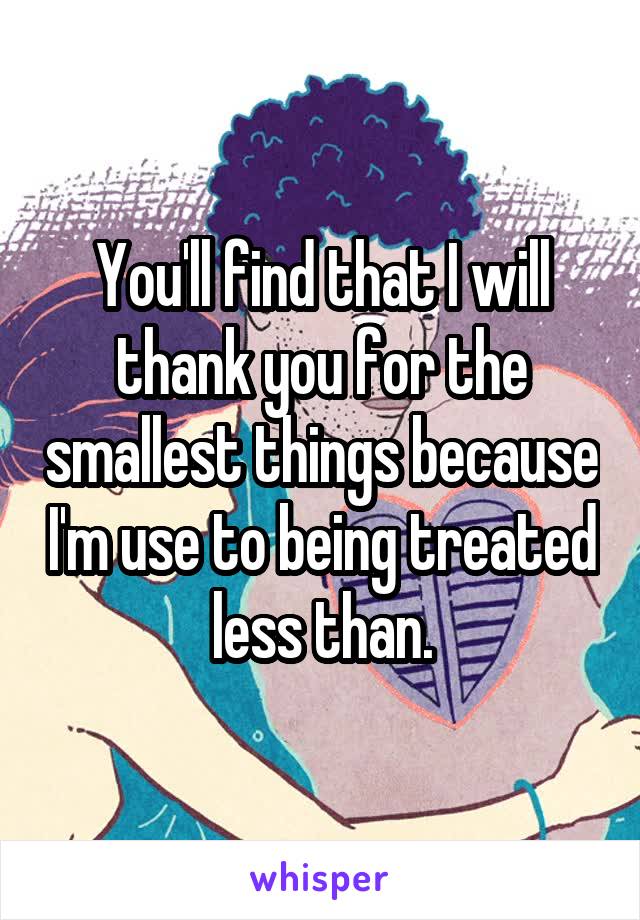 You'll find that I will thank you for the smallest things because I'm use to being treated less than.