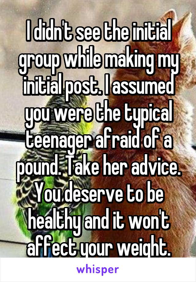 I didn't see the initial group while making my initial post. I assumed you were the typical teenager afraid of a pound. Take her advice. You deserve to be healthy and it won't affect your weight.