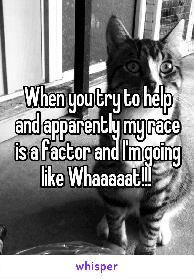 When you try to help and apparently my race is a factor and I'm going like Whaaaaat!!! 