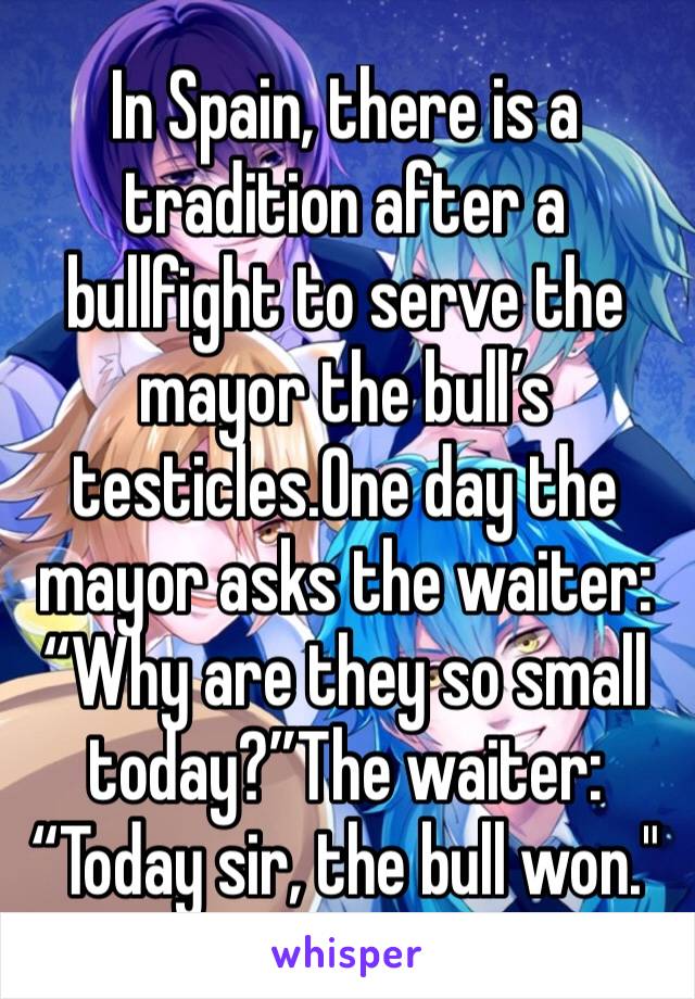 In Spain, there is a tradition after a bullfight to serve the mayor the bull’s testicles.One day the mayor asks the waiter: “Why are they so small today?”The waiter: “Today sir, the bull won."