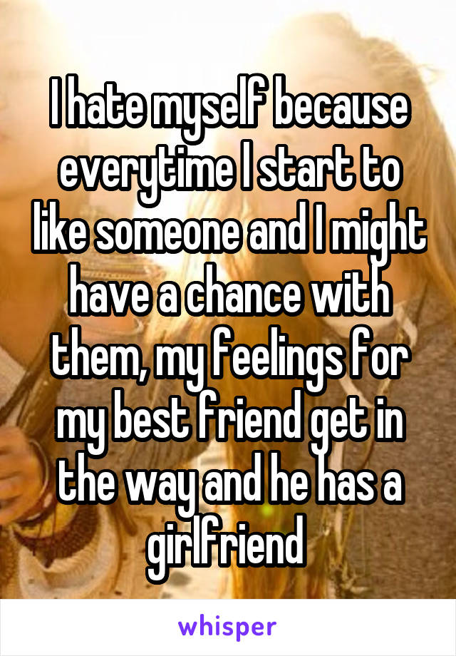 I hate myself because everytime I start to like someone and I might have a chance with them, my feelings for my best friend get in the way and he has a girlfriend 