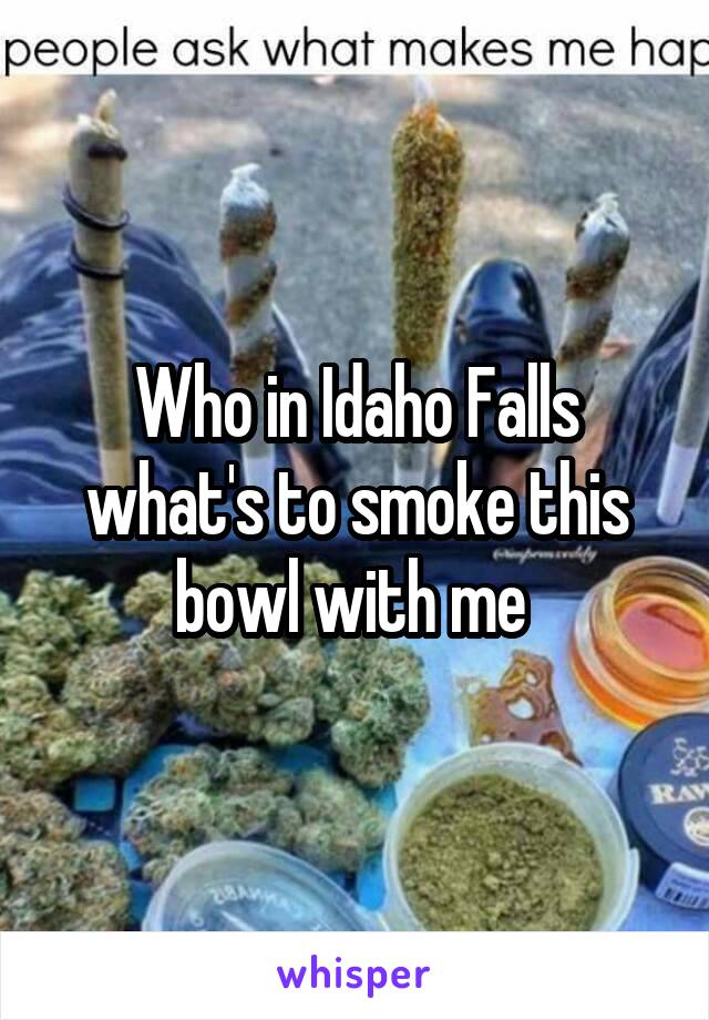 Who in Idaho Falls what's to smoke this bowl with me 