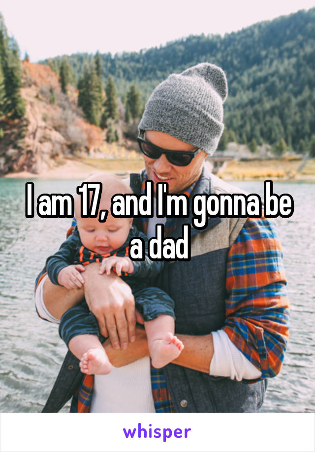 I am 17, and I'm gonna be a dad