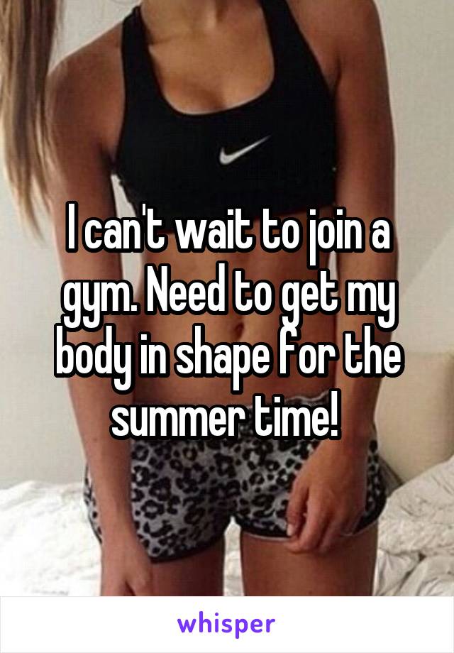 I can't wait to join a gym. Need to get my body in shape for the summer time! 