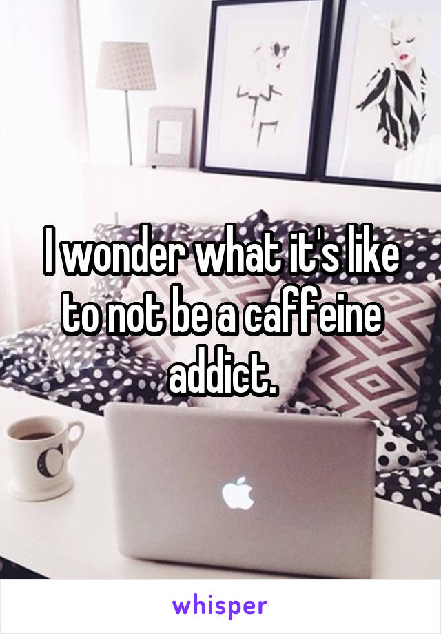 I wonder what it's like to not be a caffeine addict.