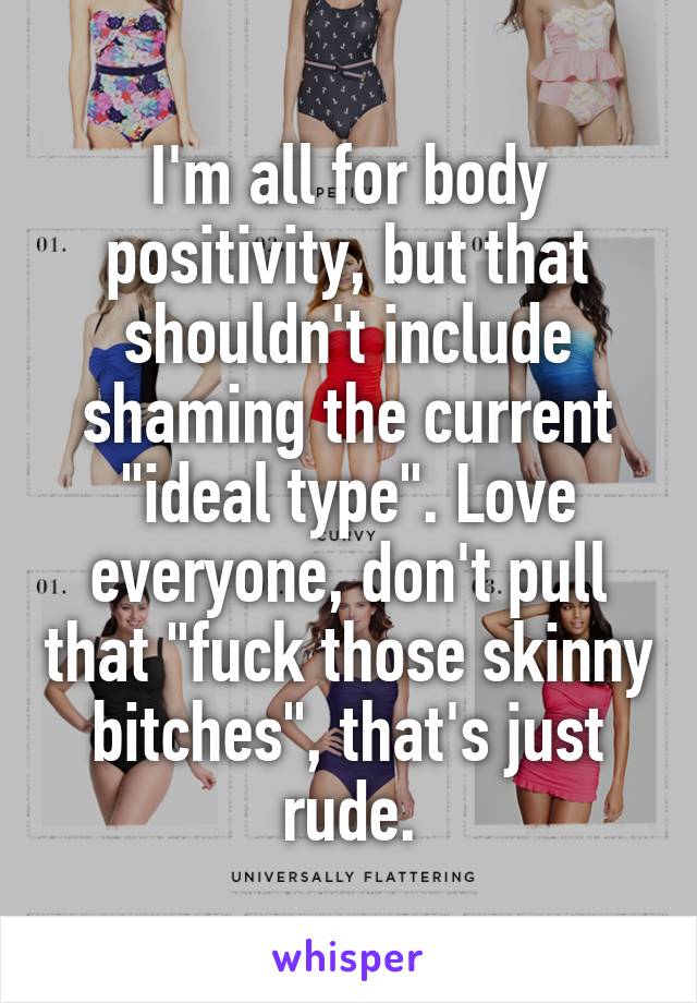 I'm all for body positivity, but that shouldn't include shaming the current "ideal type". Love everyone, don't pull that "fuck those skinny bitches", that's just rude.