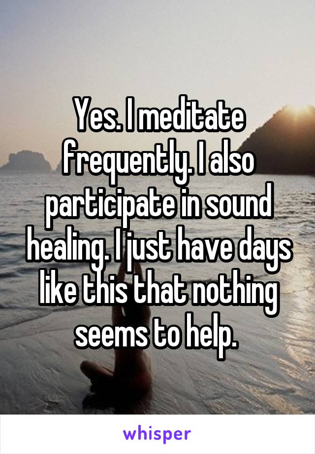 Yes. I meditate frequently. I also participate in sound healing. I just have days like this that nothing seems to help. 