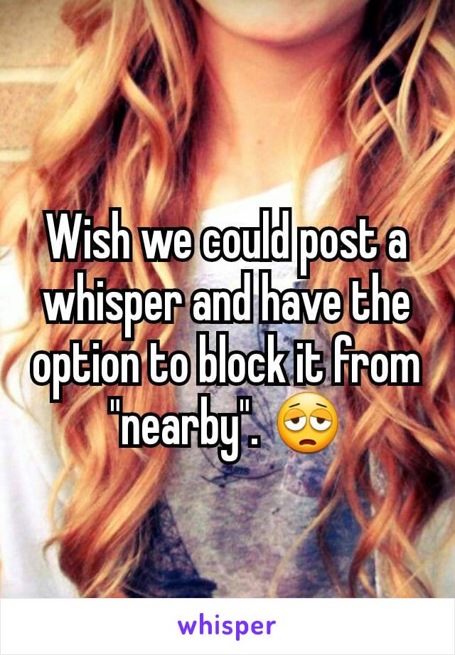 Wish we could post a whisper and have the option to block it from "nearby". 😩