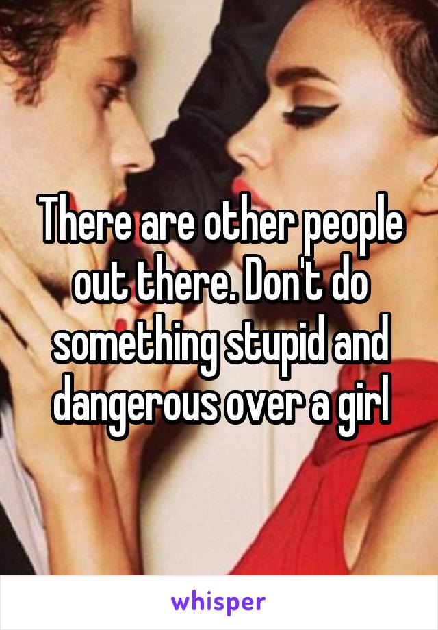 There are other people out there. Don't do something stupid and dangerous over a girl