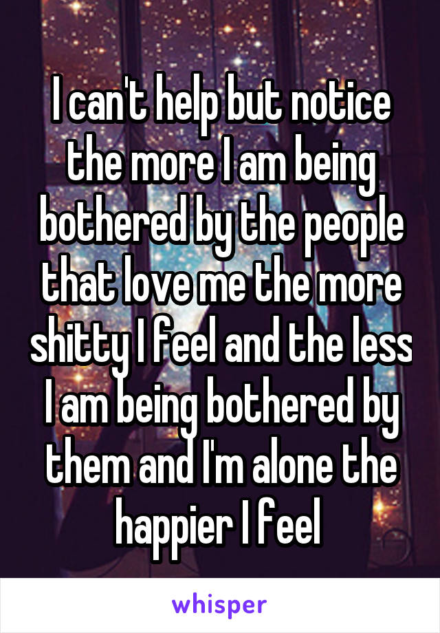 I can't help but notice the more I am being bothered by the people that love me the more shitty I feel and the less I am being bothered by them and I'm alone the happier I feel 