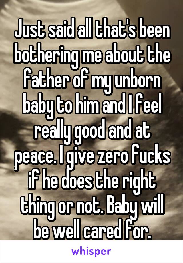 Just said all that's been bothering me about the father of my unborn baby to him and I feel really good and at peace. I give zero fucks if he does the right thing or not. Baby will be well cared for.