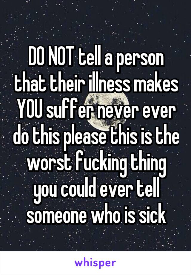 DO NOT tell a person that their illness makes YOU suffer never ever do this please this is the worst fucking thing you could ever tell someone who is sick