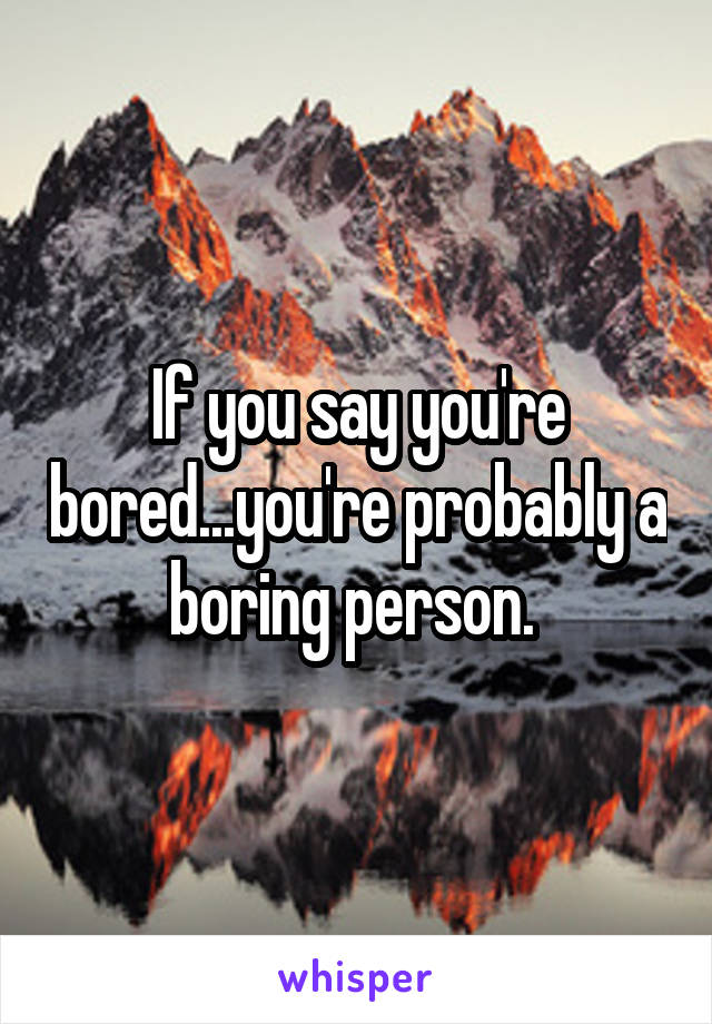 If you say you're bored...you're probably a boring person. 