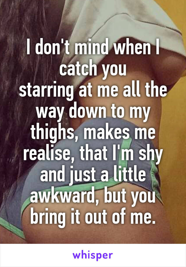 I don't mind when I catch you
starring at me all the way down to my thighs, makes me realise, that I'm shy and just a little awkward, but you bring it out of me.