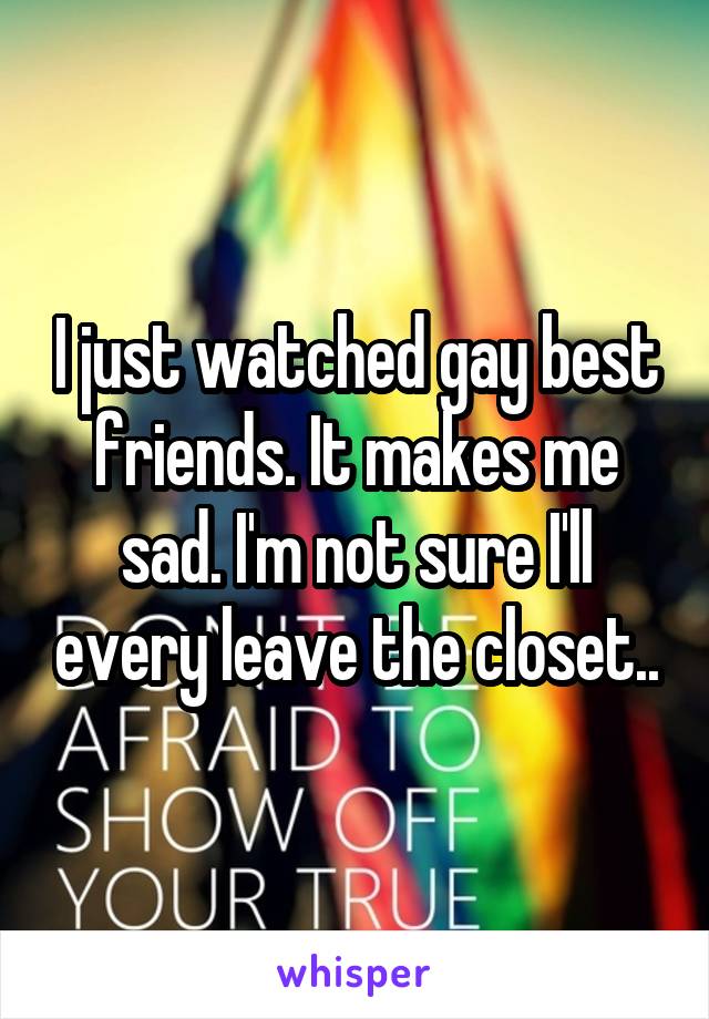 I just watched gay best friends. It makes me sad. I'm not sure I'll every leave the closet..