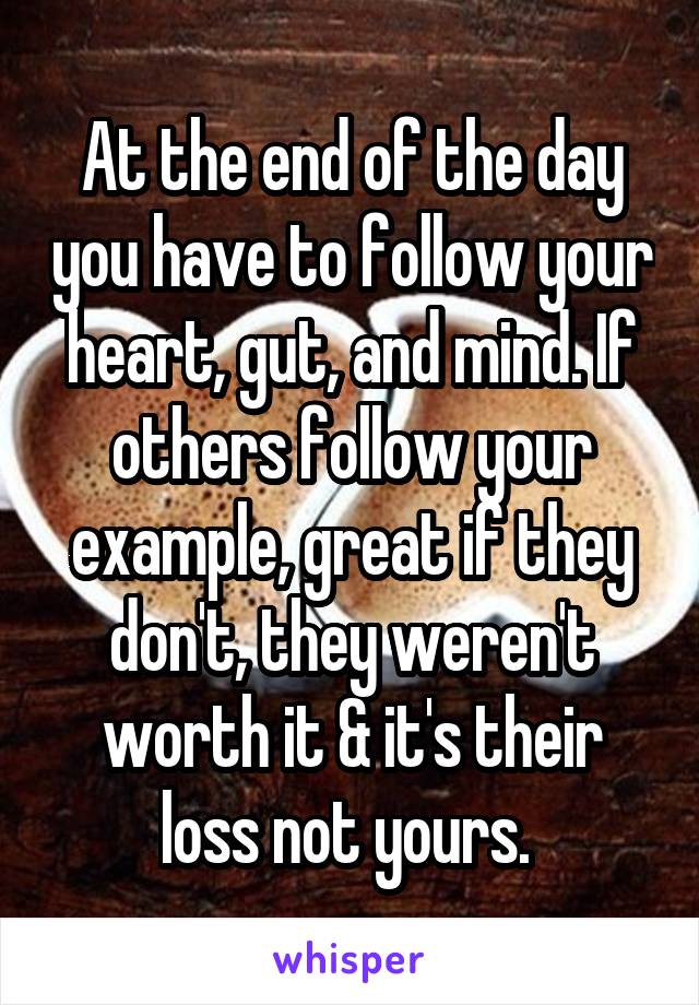 At the end of the day you have to follow your heart, gut, and mind. If others follow your example, great if they don't, they weren't worth it & it's their loss not yours. 