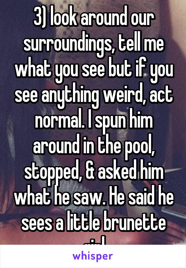 3) look around our surroundings, tell me what you see but if you see anything weird, act normal. I spun him around in the pool, stopped, & asked him what he saw. He said he sees a little brunette girl