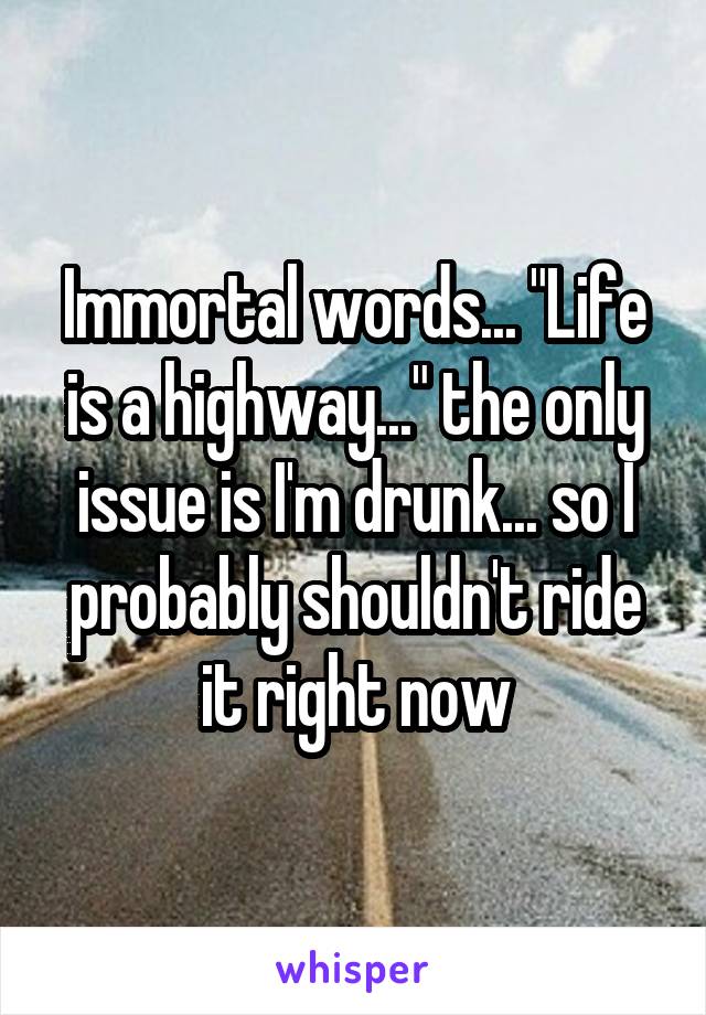 Immortal words... "Life is a highway..." the only issue is I'm drunk... so I probably shouldn't ride it right now