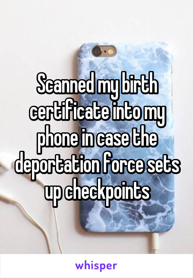 Scanned my birth certificate into my phone in case the deportation force sets up checkpoints