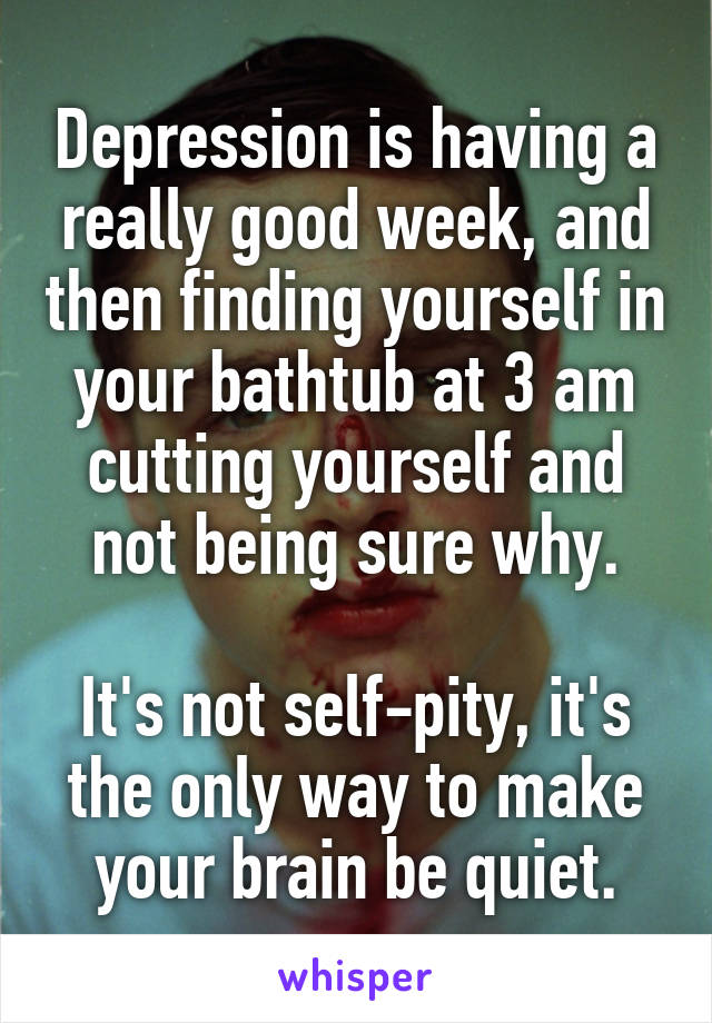 Depression is having a really good week, and then finding yourself in your bathtub at 3 am cutting yourself and not being sure why.

It's not self-pity, it's the only way to make your brain be quiet.