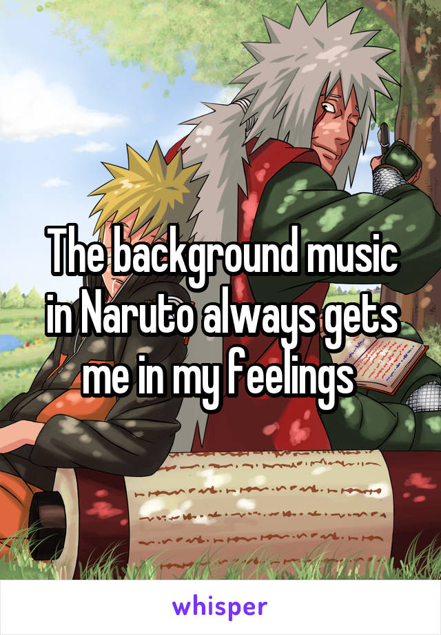 The background music in Naruto always gets me in my feelings 