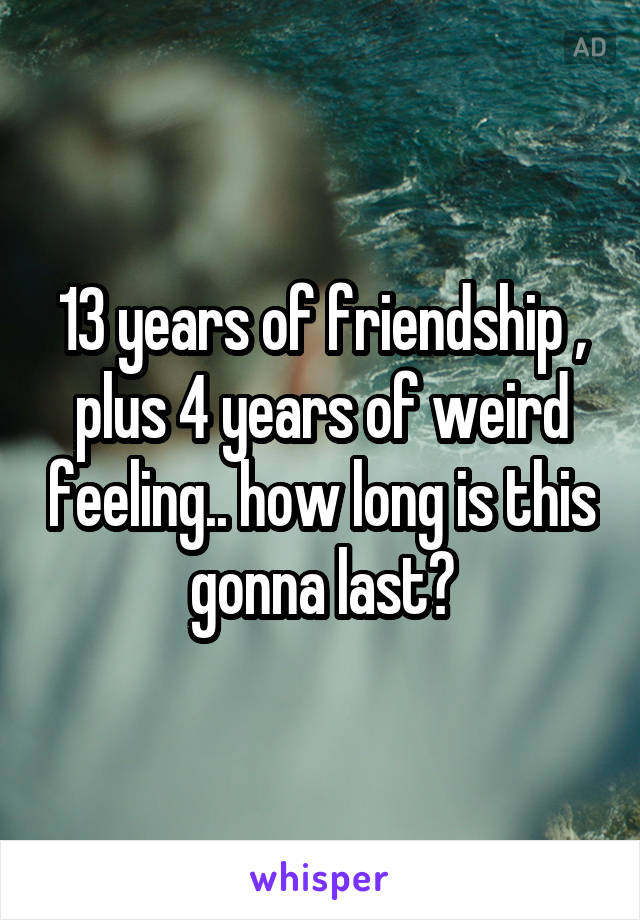 13 years of friendship , plus 4 years of weird feeling.. how long is this gonna last?