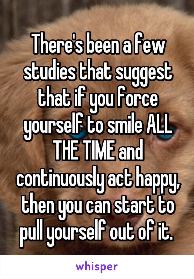 There's been a few studies that suggest that if you force yourself to smile ALL THE TIME and continuously act happy, then you can start to pull yourself out of it. 