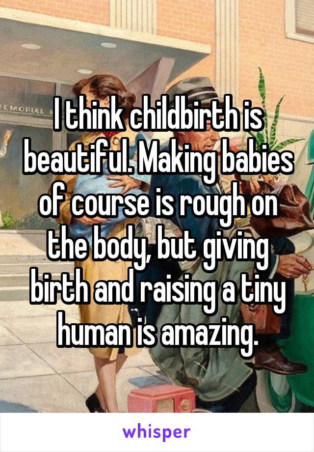 I think childbirth is beautiful. Making babies of course is rough on the body, but giving birth and raising a tiny human is amazing.