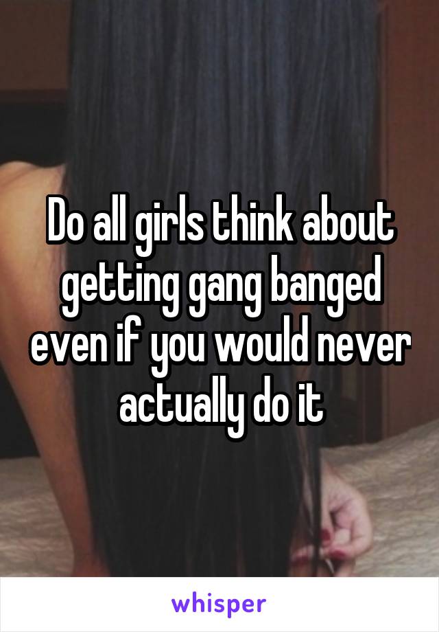 Do all girls think about getting gang banged even if you would never actually do it