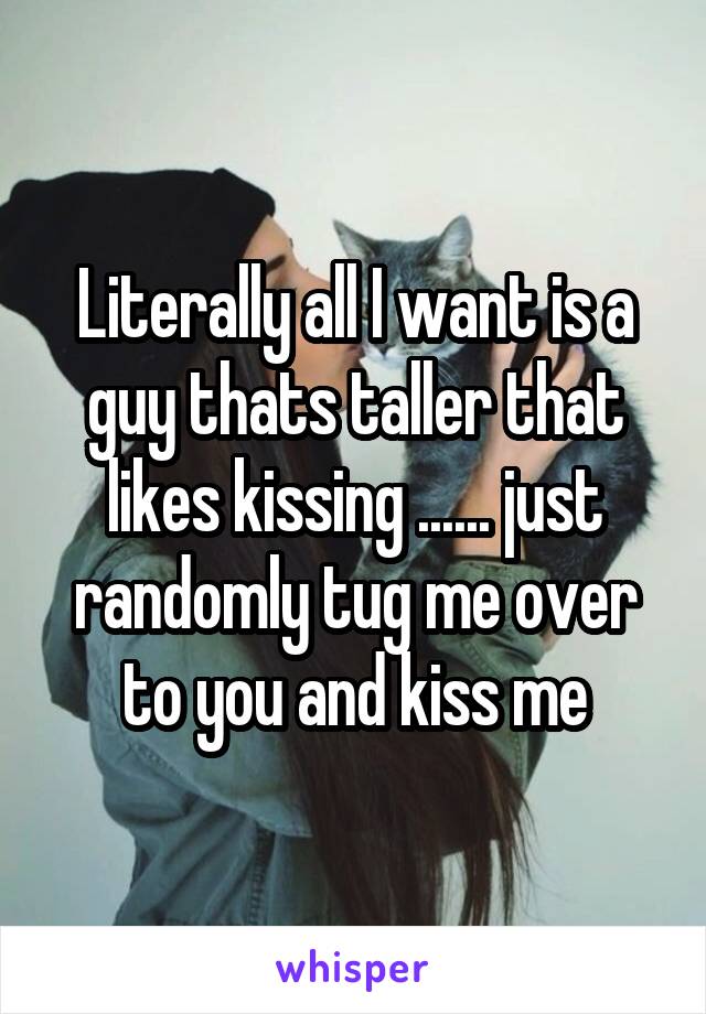 Literally all I want is a guy thats taller that likes kissing ...... just randomly tug me over to you and kiss me