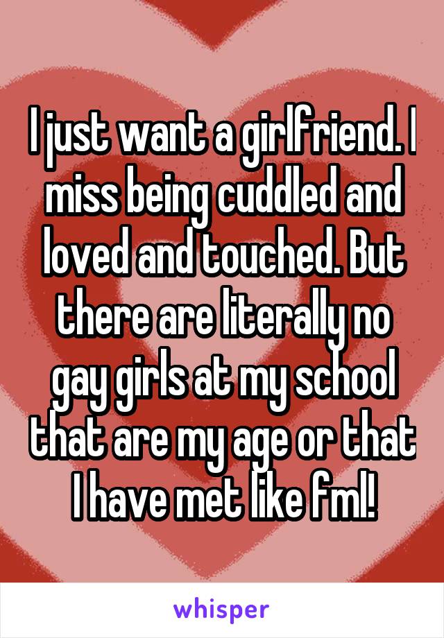 I just want a girlfriend. I miss being cuddled and loved and touched. But there are literally no gay girls at my school that are my age or that I have met like fml!