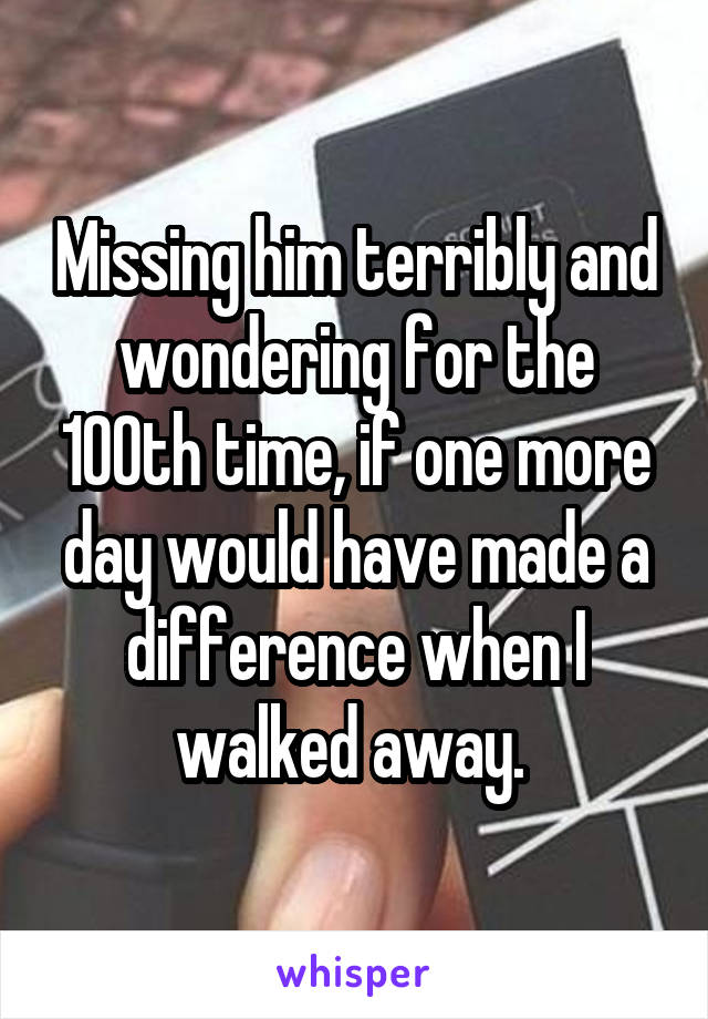 Missing him terribly and wondering for the 100th time, if one more day would have made a difference when I walked away. 