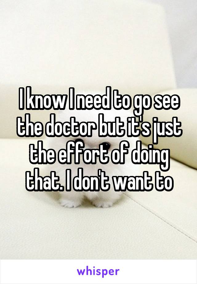 I know I need to go see the doctor but it's just the effort of doing that. I don't want to