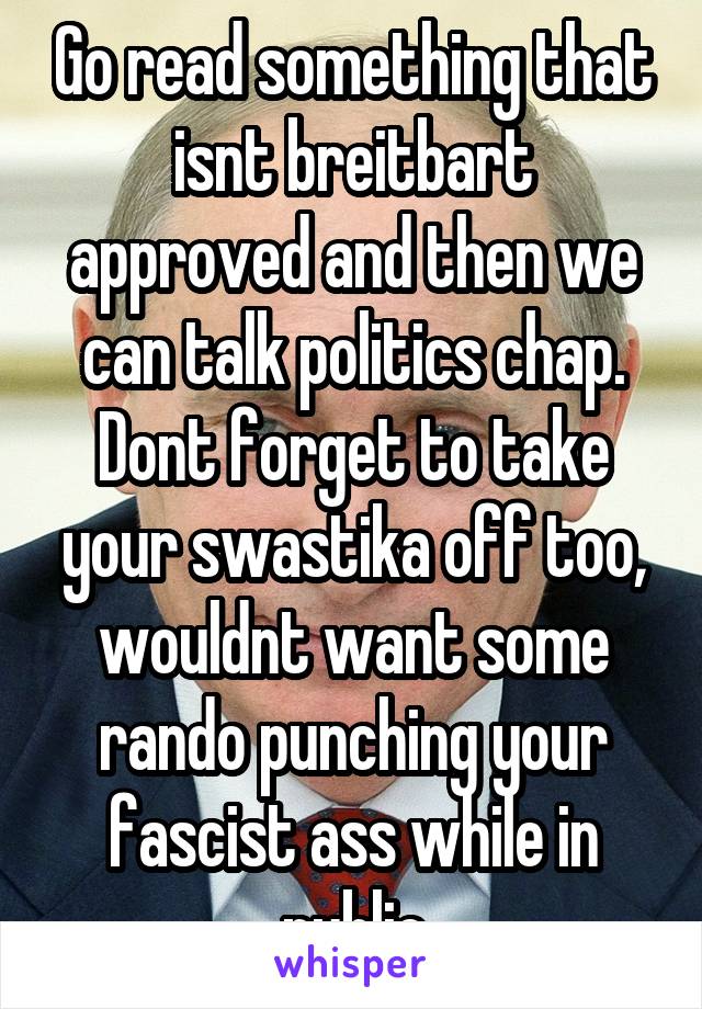 Go read something that isnt breitbart approved and then we can talk politics chap. Dont forget to take your swastika off too, wouldnt want some rando punching your fascist ass while in public