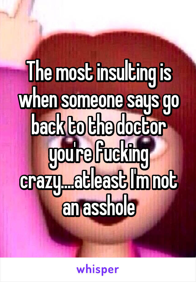 The most insulting is when someone says go back to the doctor you're fucking crazy....atleast I'm not an asshole