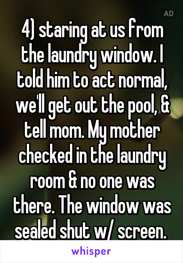 4) staring at us from the laundry window. I told him to act normal, we'll get out the pool, & tell mom. My mother checked in the laundry room & no one was there. The window was sealed shut w/ screen. 