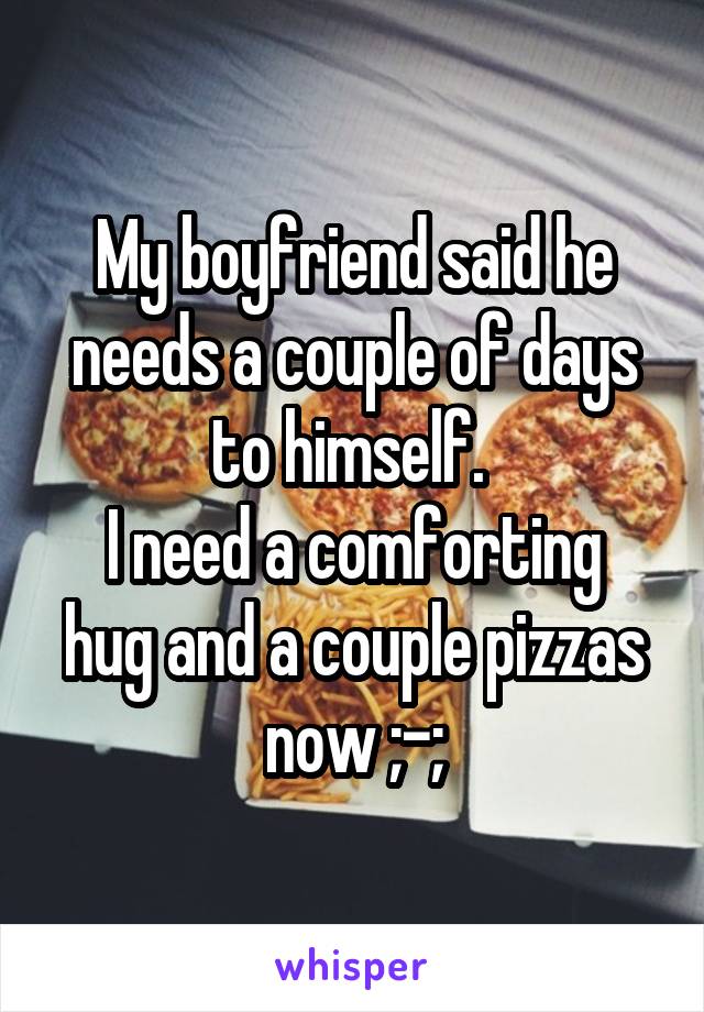 My boyfriend said he needs a couple of days to himself. 
I need a comforting hug and a couple pizzas now ;-;