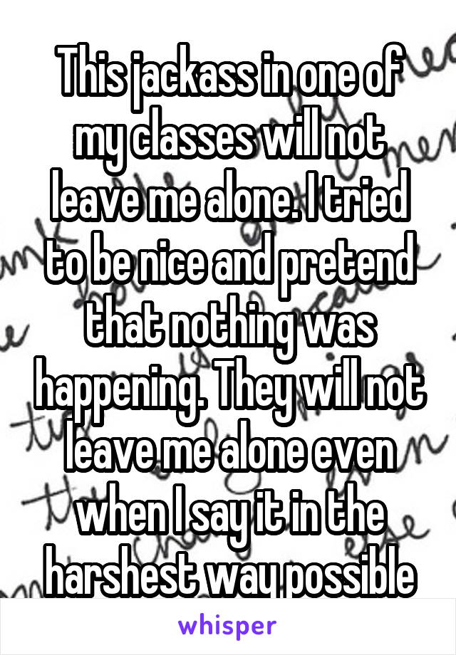 This jackass in one of my classes will not leave me alone. I tried to be nice and pretend that nothing was happening. They will not leave me alone even when I say it in the harshest way possible