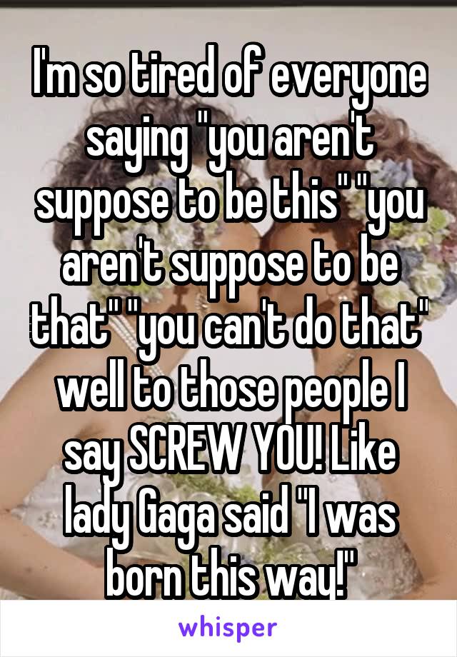 I'm so tired of everyone saying "you aren't suppose to be this" "you aren't suppose to be that" "you can't do that" well to those people I say SCREW YOU! Like lady Gaga said "I was born this way!"