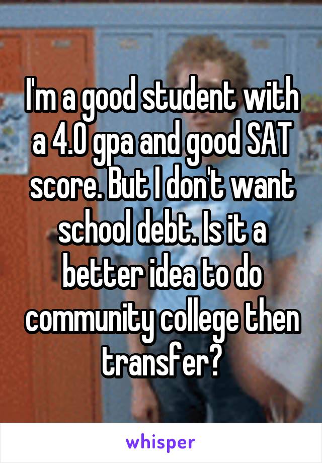 I'm a good student with a 4.0 gpa and good SAT score. But I don't want school debt. Is it a better idea to do community college then transfer?